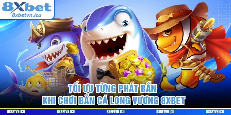Tối ưu từng phát bắn khi chơi bắn cá Long Vương 8XBET 